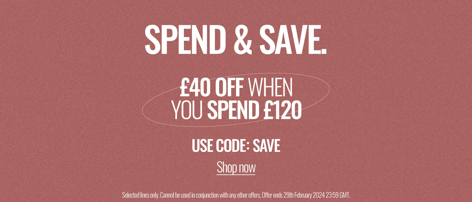 Spend & Save. £40 off when you spend £120. Use Code: SAVE. Shop Now. Selected Line Only. Cannot be used in conjunction with any other offers. Offer ends 29th February 2024 23:59 GMT.